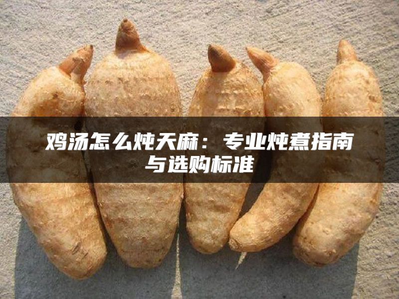 鸡汤怎么炖天麻:专业炖煮指南与选购标准