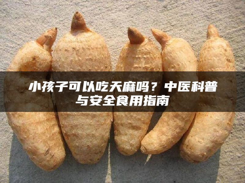 小孩子可以吃天麻吗？中医科普与安全食用指南