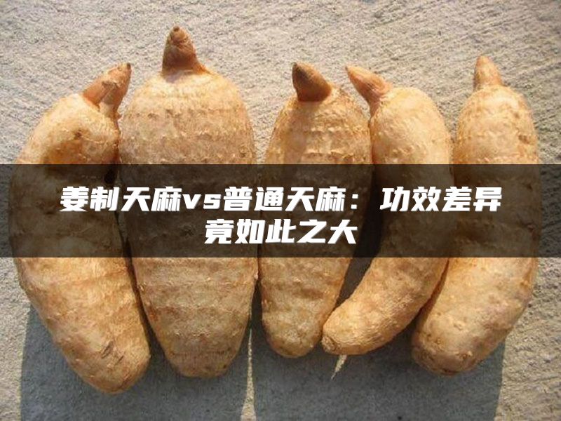 姜制天麻vs普通天麻：功效差异竟如此之大
