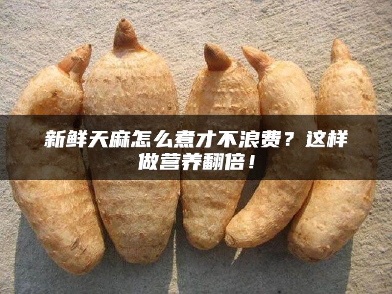 新鲜天麻怎么煮才不浪费？这样做营养翻倍！