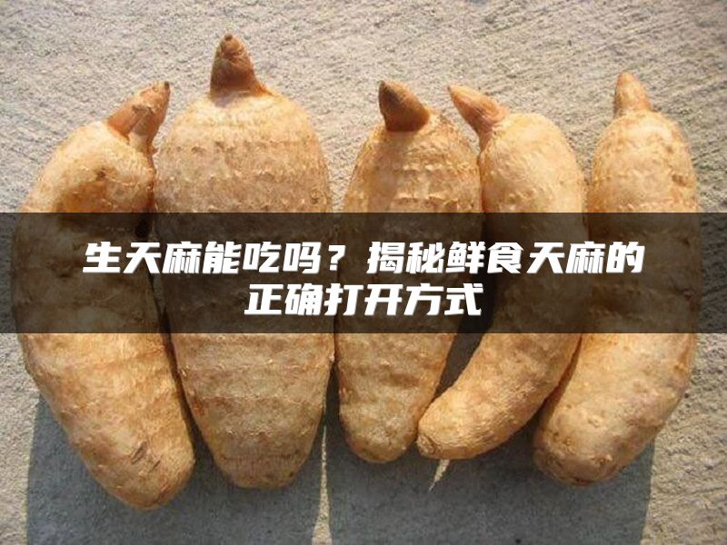 生天麻能吃吗?揭秘鲜食天麻的正确打开方式