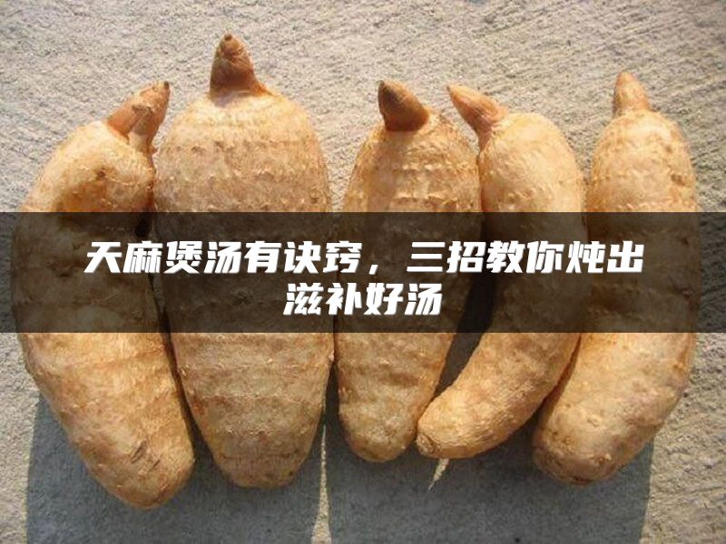 天麻煲汤有诀窍，三招教你炖出滋补好汤