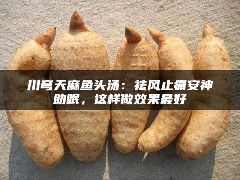 川穹天麻鱼头汤：祛风止痛安神助眠，这样做效果最好