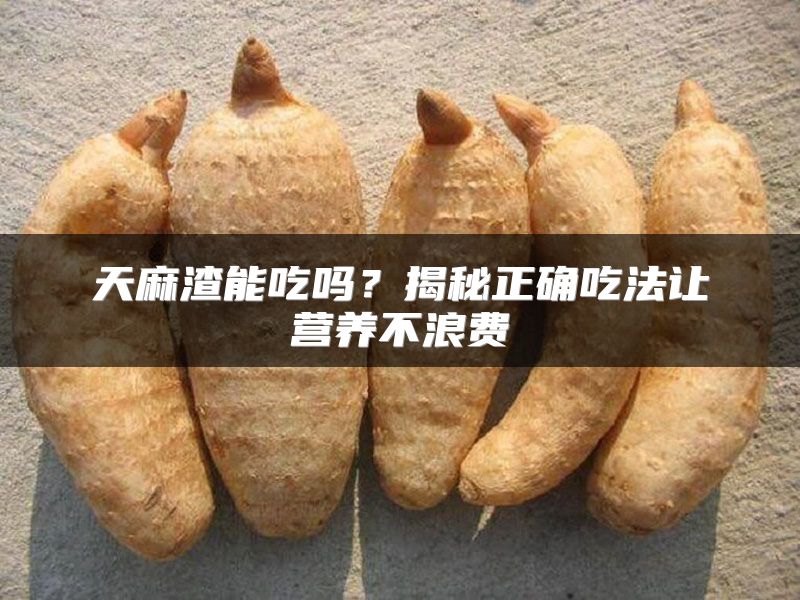 天麻渣能吃吗？揭秘正确吃法让营养不浪费