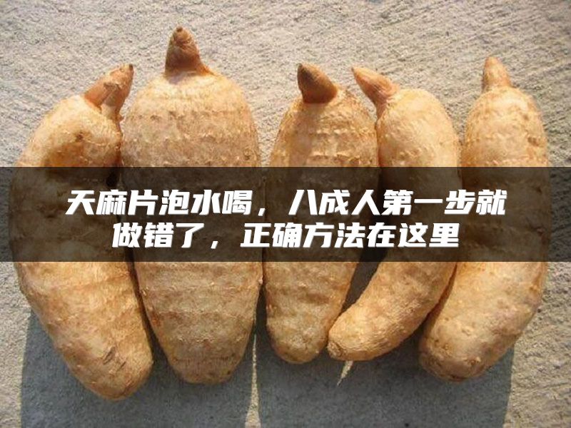天麻片泡水喝，八成人第一步就做错了，正确方法在这里