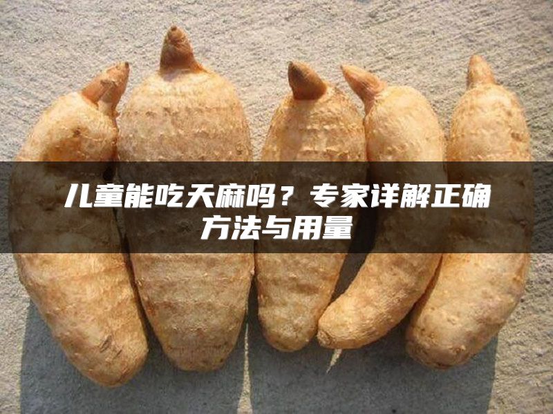 儿童能吃天麻吗？专家详解正确方法与用量