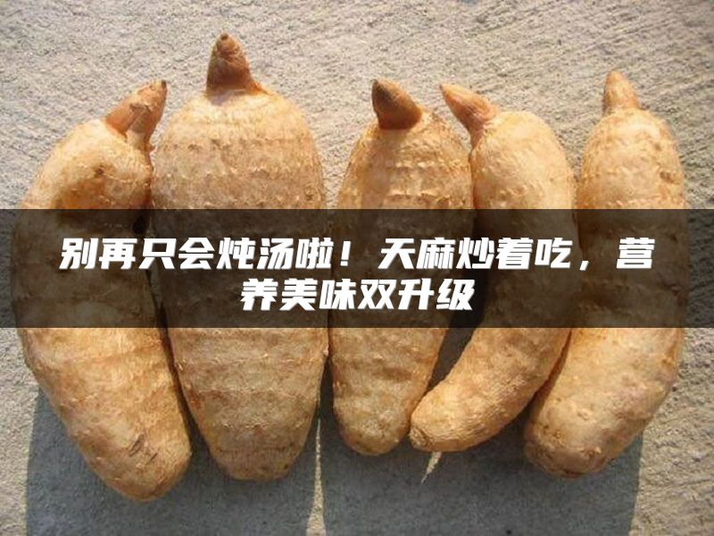 别再只会炖汤啦！天麻炒着吃，营养美味双升级