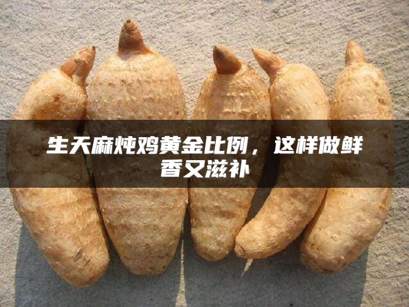 生天麻炖鸡黄金比例，这样做鲜香又滋补