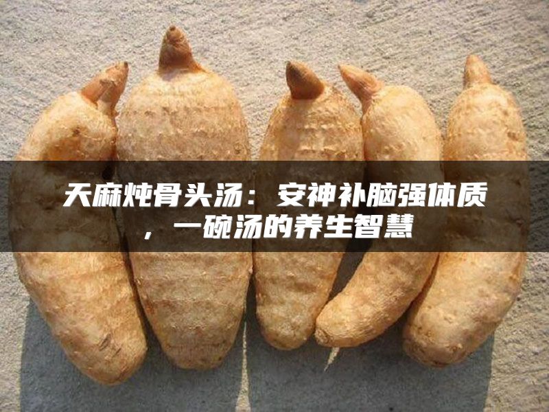 天麻炖骨头汤：安神补脑强体质，一碗汤的养生智慧