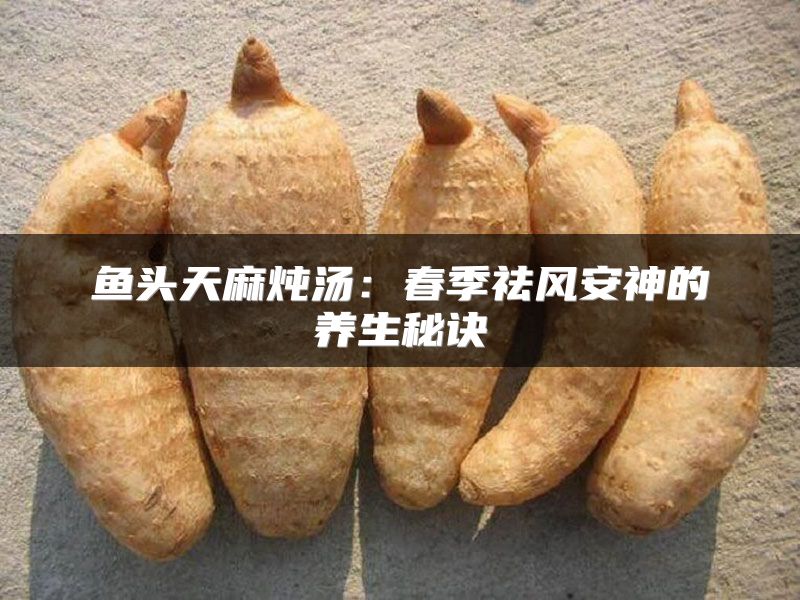 鱼头天麻炖汤:春季祛风安神的养生秘诀
