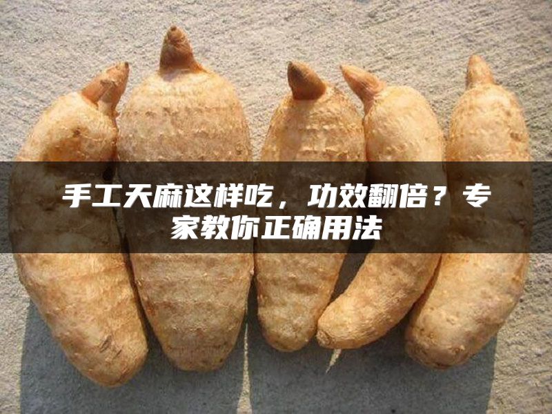 手工天麻这样吃，功效翻倍？专家教你正确用法