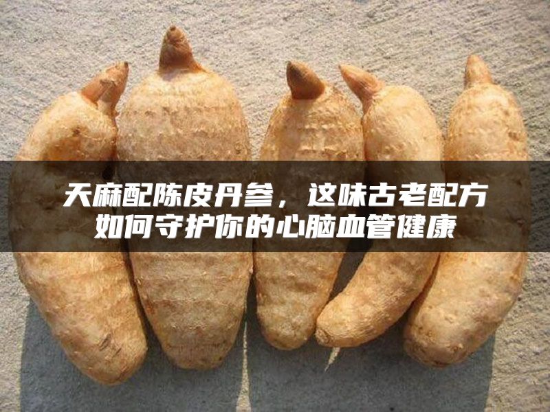 天麻配陈皮丹参，这味古老配方如何守护你的心脑血管健康