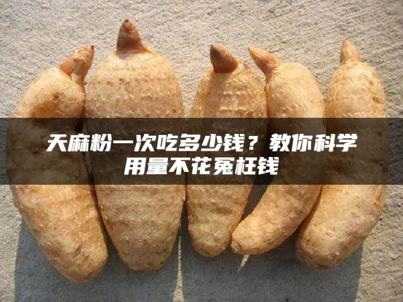 天麻粉一次吃多少钱？教你科学用量不花冤枉钱
