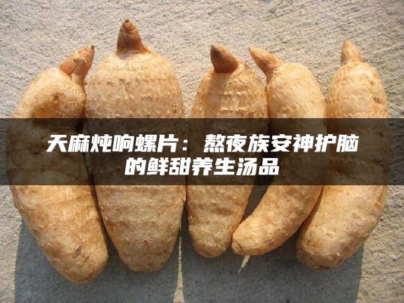 天麻炖响螺片：熬夜族安神护脑的鲜甜养生汤品