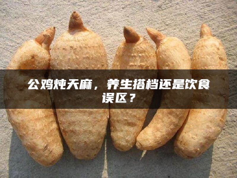 公鸡炖天麻，养生搭档还是饮食误区？