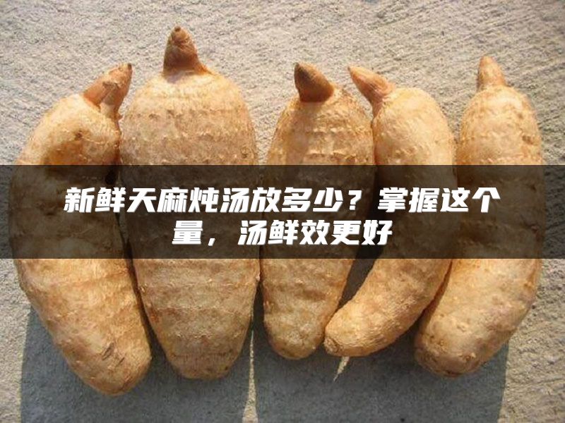 新鲜天麻炖汤放多少？掌握这个量，汤鲜效更好
