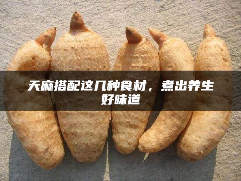 天麻搭配这几种食材,煮出养生好味道