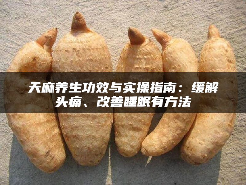 天麻养生功效与实操指南：缓解头痛、改善睡眠有方法