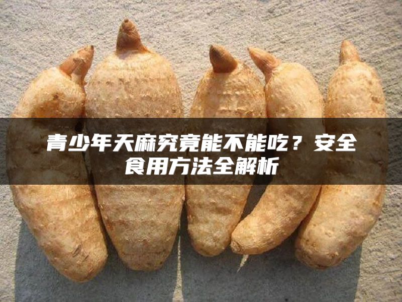 青少年天麻究竟能不能吃？安全食用方法全解析