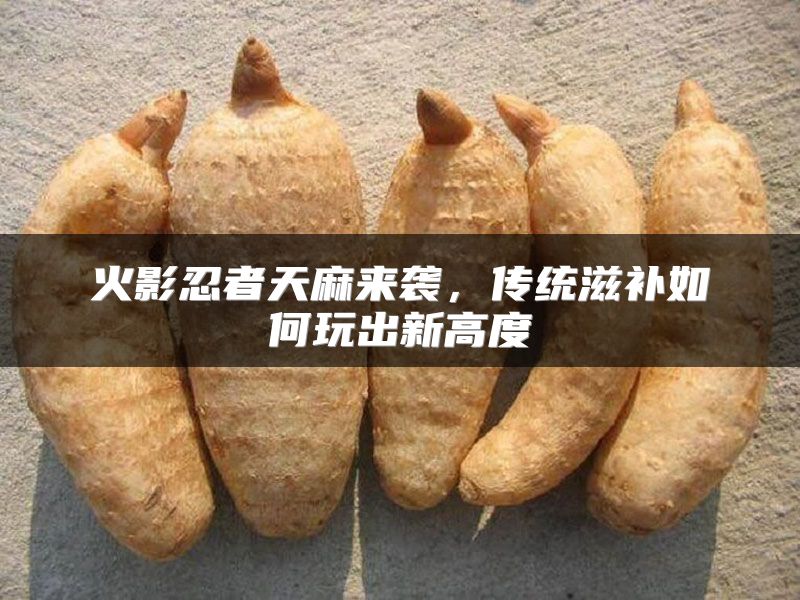 火影忍者天麻来袭，传统滋补如何玩出新高度