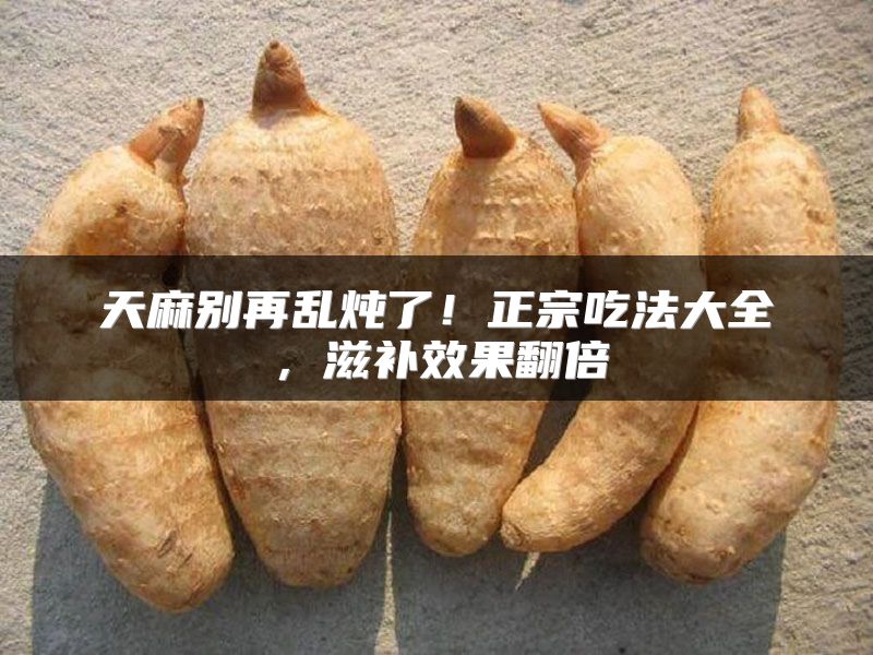 天麻别再乱炖了！正宗吃法大全，滋补效果翻倍