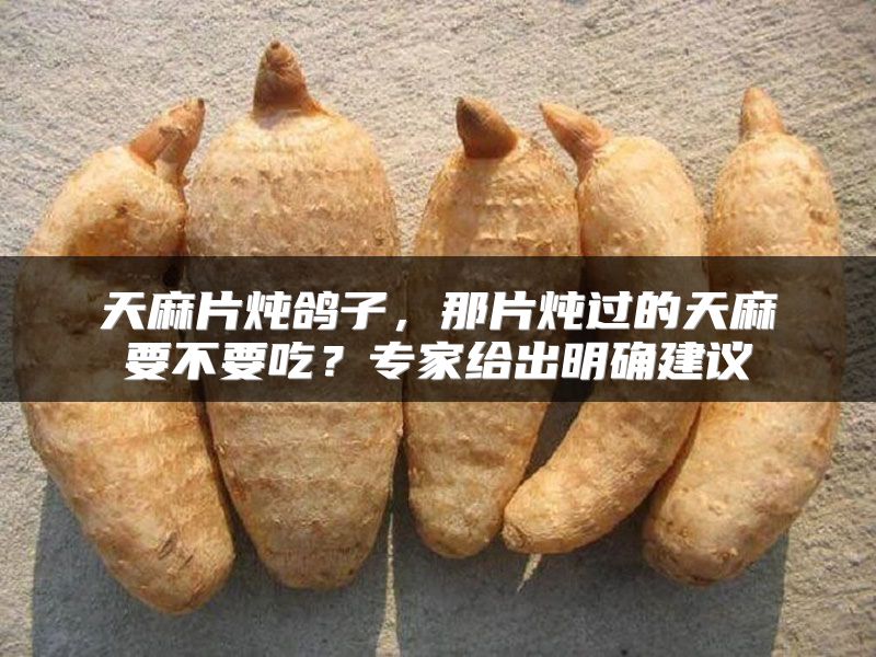 天麻片炖鸽子，那片炖过的天麻要不要吃？专家给出明确建议