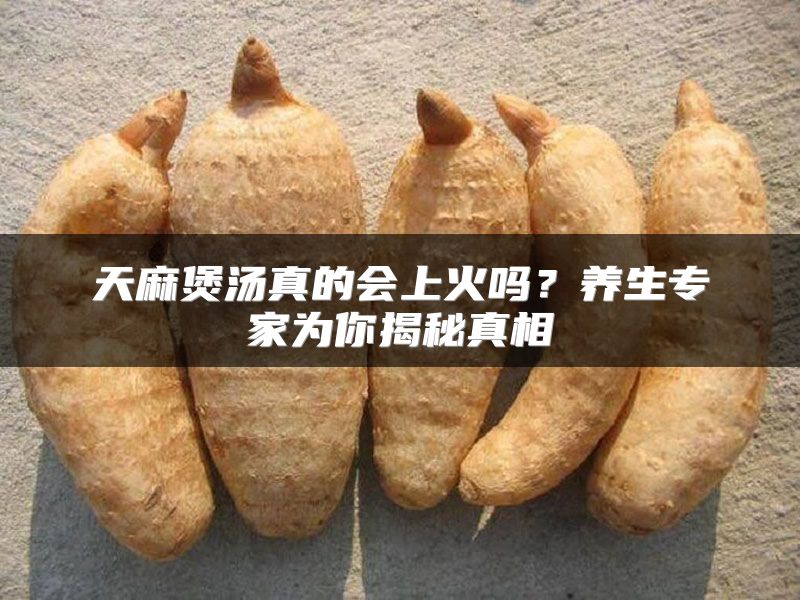天麻煲汤真的会上火吗?养生专家为你揭秘真相