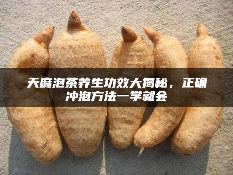 天麻泡茶养生功效大揭秘，正确冲泡方法一学就会