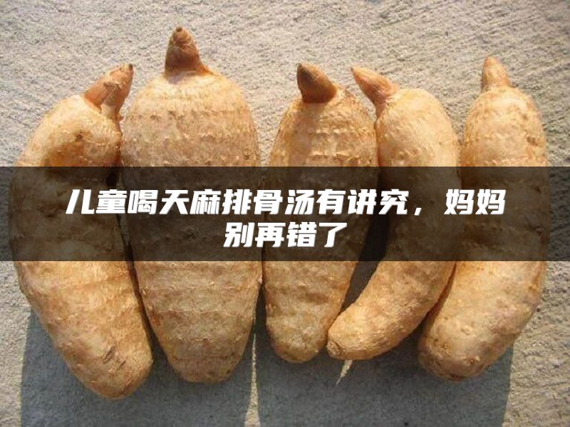 儿童喝天麻排骨汤有讲究，妈妈别再错了