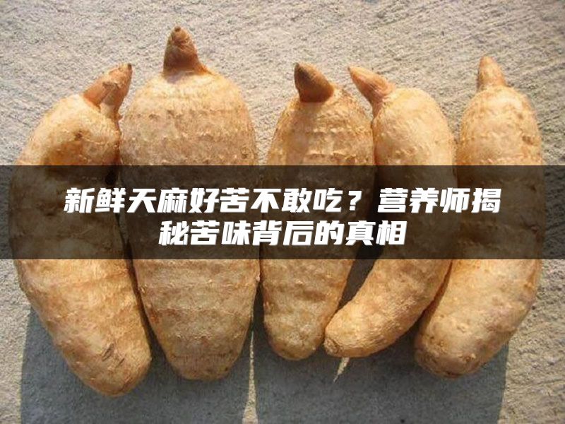 新鲜天麻好苦不敢吃？营养师揭秘苦味背后的真相