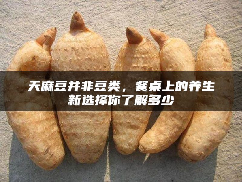 天麻豆并非豆类，餐桌上的养生新选择你了解多少