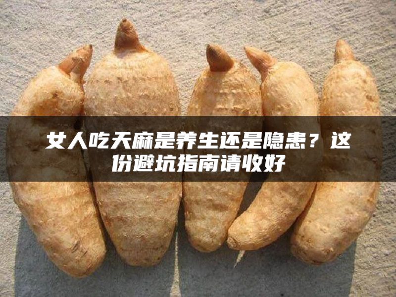 女人吃天麻是养生还是隐患？这份避坑指南请收好