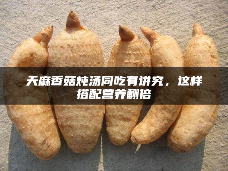 天麻香菇炖汤同吃有讲究,这样搭配营养翻倍