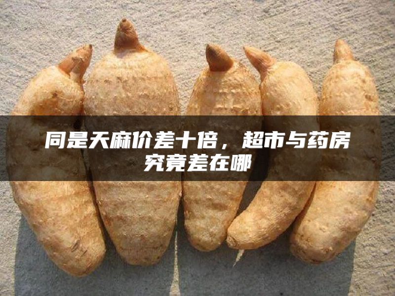 同是天麻价差十倍，超市与药房究竟差在哪