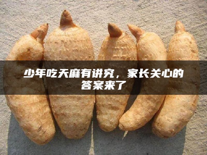 少年吃天麻有讲究，家长关心的答案来了