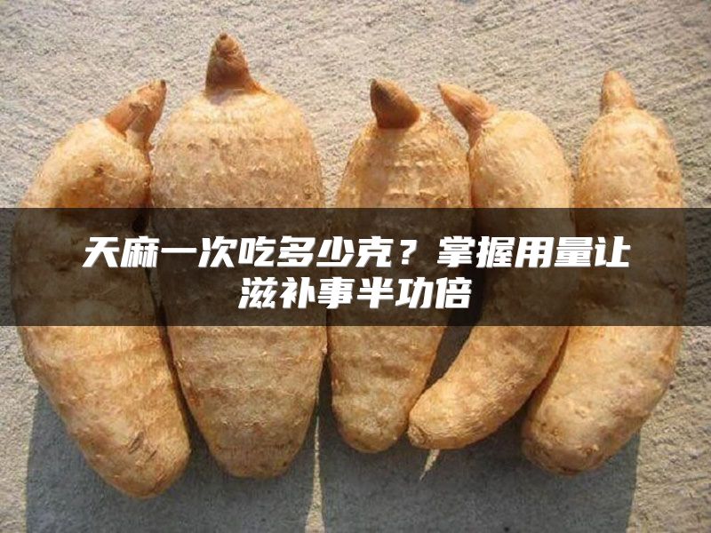 天麻一次吃多少克？掌握用量让滋补事半功倍