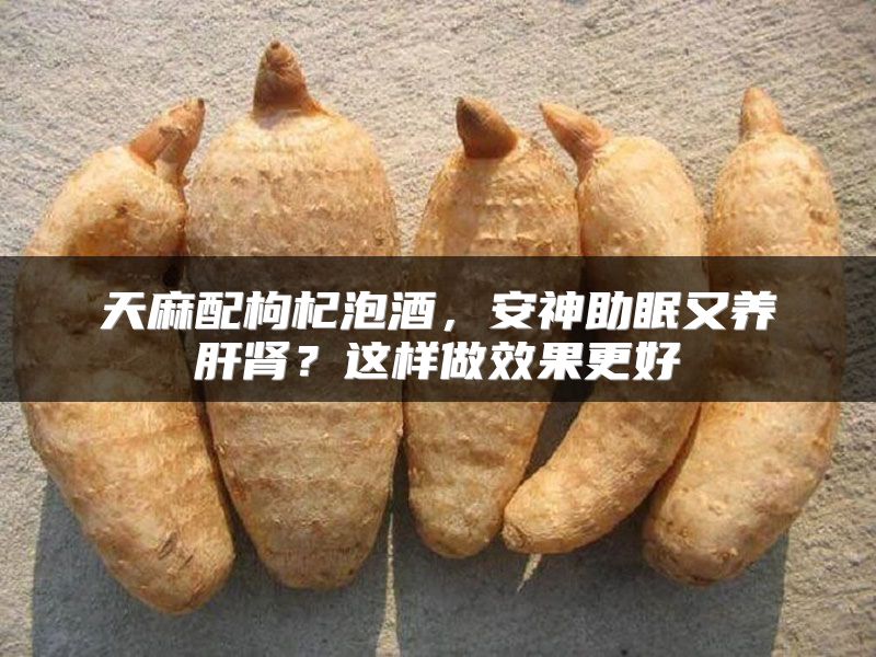 天麻配枸杞泡酒，安神助眠又养肝肾？这样做效果更好