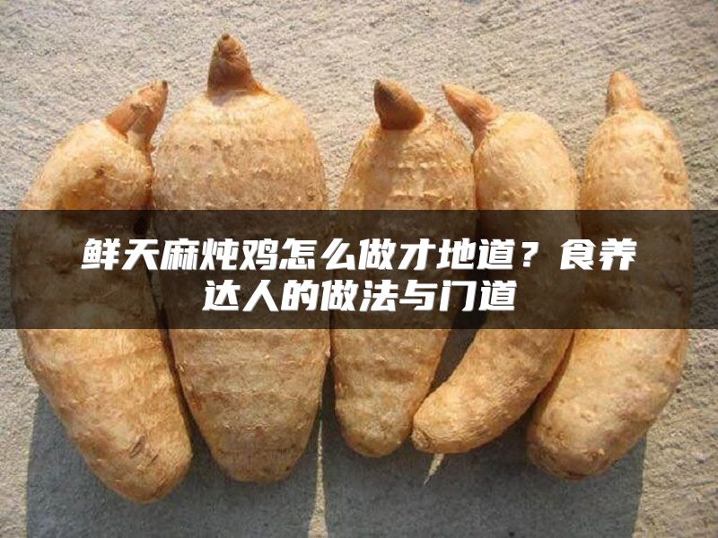 鲜天麻炖鸡怎么做才地道?食养达人的做法与门道
