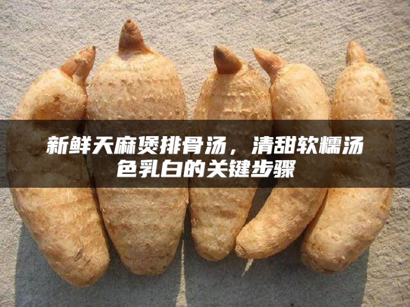 新鲜天麻煲排骨汤,清甜软糯汤色乳白的关键步骤