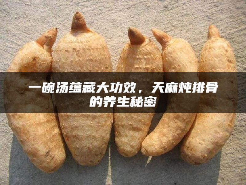 一碗汤蕴藏大功效，天麻炖排骨的养生秘密